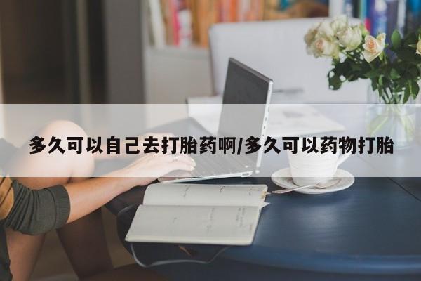 打胎药联系微信多久可以自己去打胎药啊/多久可以药物打胎