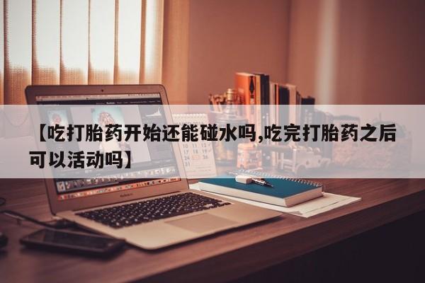 打胎药联系微信【吃打胎药开始还能碰水吗,吃完打胎药之后可以活动吗】