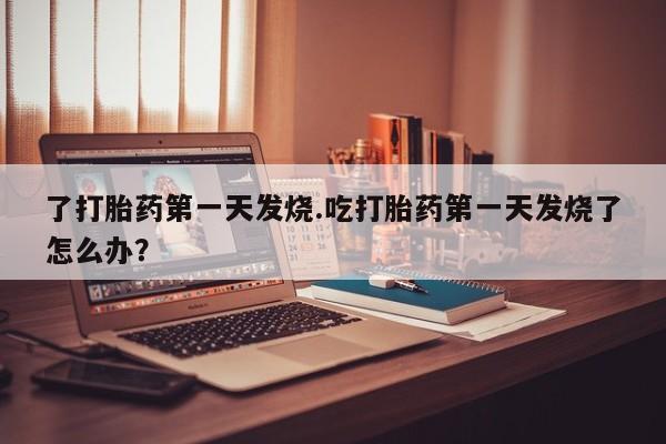 打胎药联系微信了打胎药第一天发烧.吃打胎药第一天发烧了怎么办？
