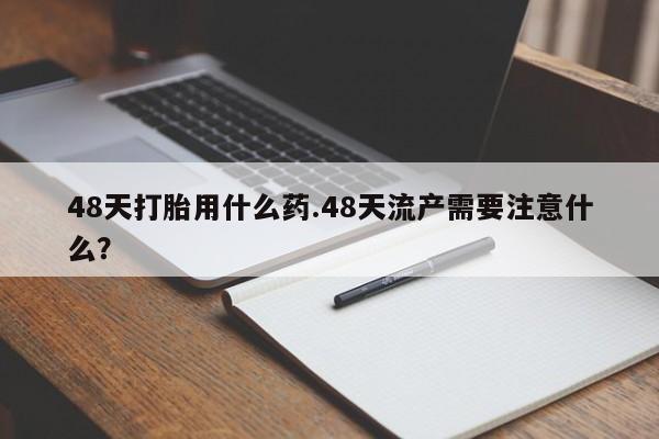 打胎药联系微信48天打胎用什么药.48天流产需要注意什么？