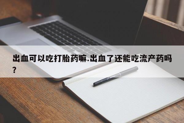 打胎药联系微信出血可以吃打胎药嘛.出血了还能吃流产药吗？