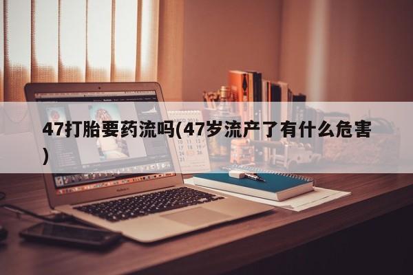 打胎药联系微信47打胎要药流吗(47岁流产了有什么危害)