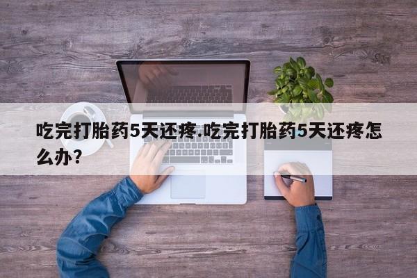 打胎药联系微信吃完打胎药5天还疼.吃完打胎药5天还疼怎么办？