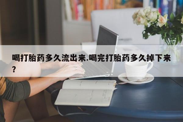 打胎药联系微信喝打胎药多久流出来.喝完打胎药多久掉下来？