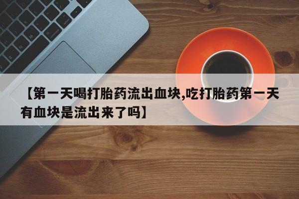 打胎药联系微信【第一天喝打胎药流出血块,吃打胎药第一天有血块是流出来了吗】