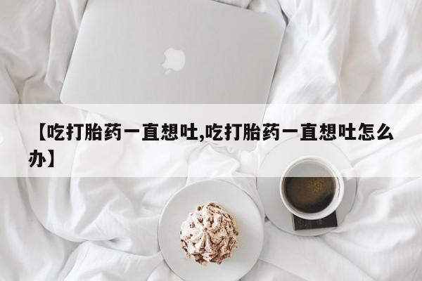打胎药联系微信【吃打胎药一直想吐,吃打胎药一直想吐怎么办】