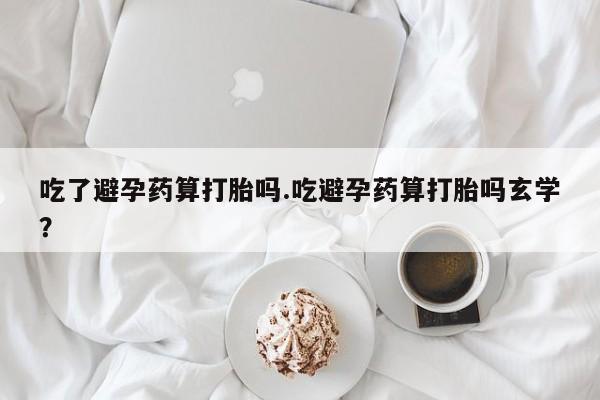 打胎药联系微信吃了避孕药算打胎吗.吃避孕药算打胎吗玄学？
