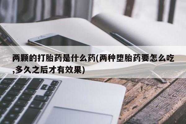 打胎药联系微信两颗的打胎药是什么药(两种堕胎药要怎么吃,多久之后才有效果)