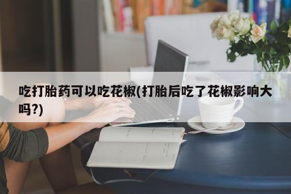 打胎药联系微信吃打胎药可以吃花椒(打胎后吃了花椒影响大吗?)