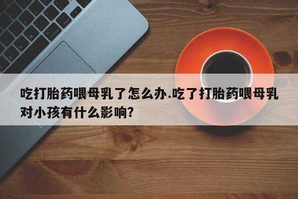 打胎药联系微信吃打胎药喂母乳了怎么办.吃了打胎药喂母乳对小孩有什么影响？