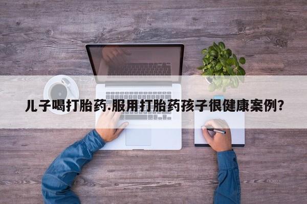 打胎药联系微信儿子喝打胎药.服用打胎药孩子很健康案例？