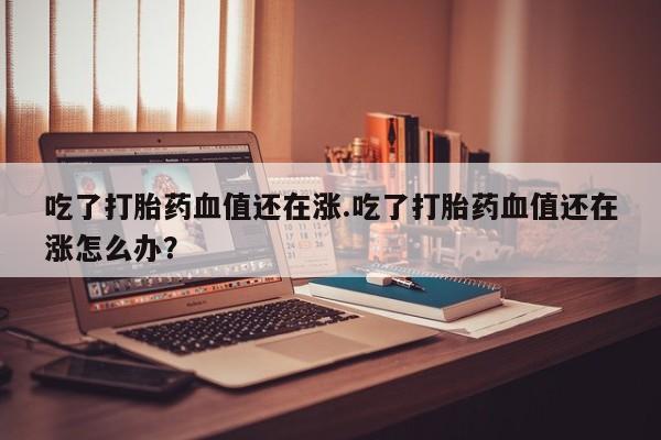 打胎药联系微信吃了打胎药血值还在涨.吃了打胎药血值还在涨怎么办？