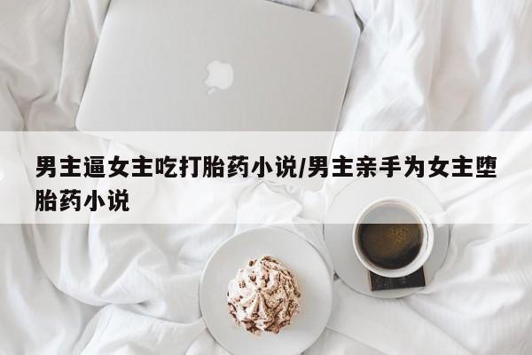 打胎药联系微信男主逼女主吃打胎药小说/男主亲手为女主堕胎药小说