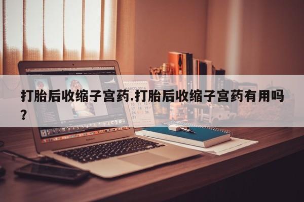 打胎药联系微信打胎后收缩子宫药.打胎后收缩子宫药有用吗？