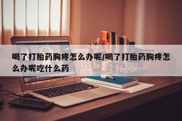 打胎药联系微信喝了打胎药胸疼怎么办呢/喝了打胎药胸疼怎么办呢吃什么药