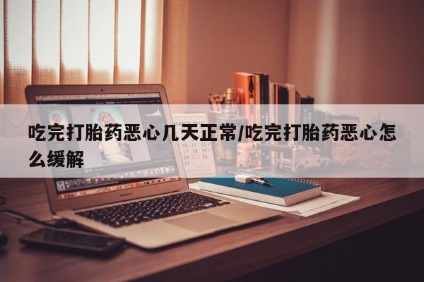 打胎药联系微信吃完打胎药恶心几天正常/吃完打胎药恶心怎么缓解