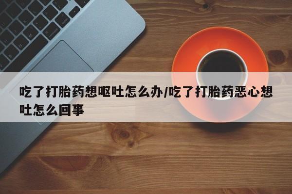 打胎药联系微信吃了打胎药想呕吐怎么办/吃了打胎药恶心想吐怎么回事