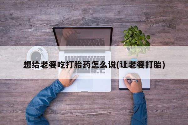 打胎药联系微信想给老婆吃打胎药怎么说(让老婆打胎)