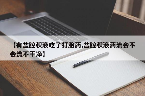 打胎药联系微信【有盆腔积液吃了打胎药,盆腔积液药流会不会流不干净】