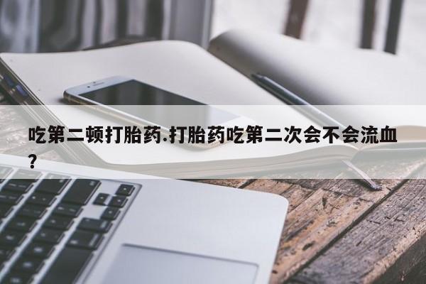 打胎药联系微信吃第二顿打胎药.打胎药吃第二次会不会流血？