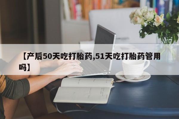 打胎药联系微信【产后50天吃打胎药,51天吃打胎药管用吗】