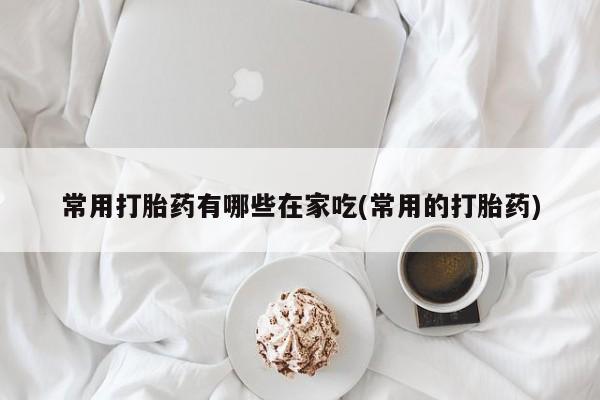 打胎药联系微信常用打胎药有哪些在家吃(常用的打胎药)