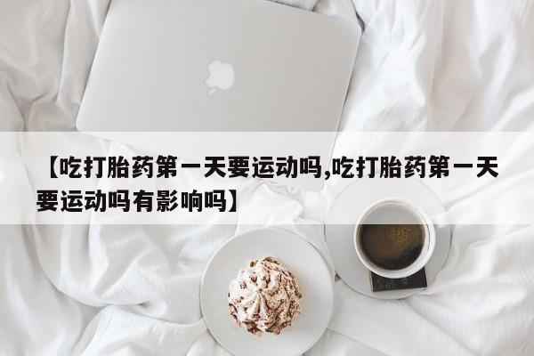 打胎药联系微信【吃打胎药第一天要运动吗,吃打胎药第一天要运动吗有影响吗】