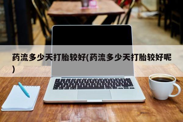 打胎药联系微信药流多少天打胎较好(药流多少天打胎较好呢)