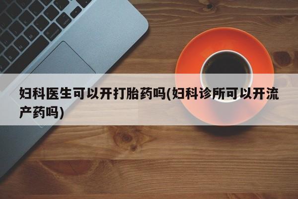 打胎药联系微信妇科医生可以开打胎药吗(妇科诊所可以开流产药吗)