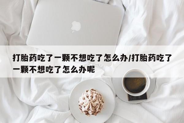 打胎药联系微信打胎药吃了一颗不想吃了怎么办/打胎药吃了一颗不想吃了怎么办呢