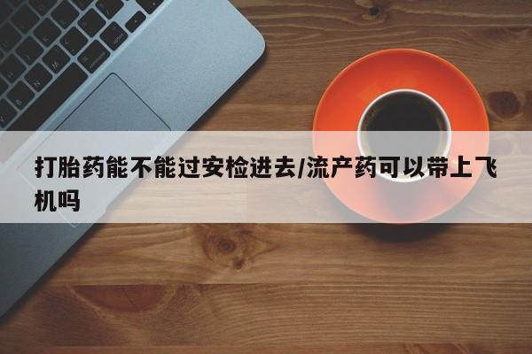 打胎药联系微信打胎药能不能过安检进去/流产药可以带上飞机吗
