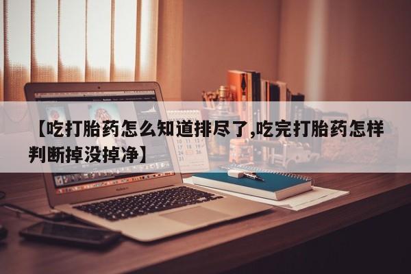 打胎药联系微信【吃打胎药怎么知道排尽了,吃完打胎药怎样判断掉没掉净】