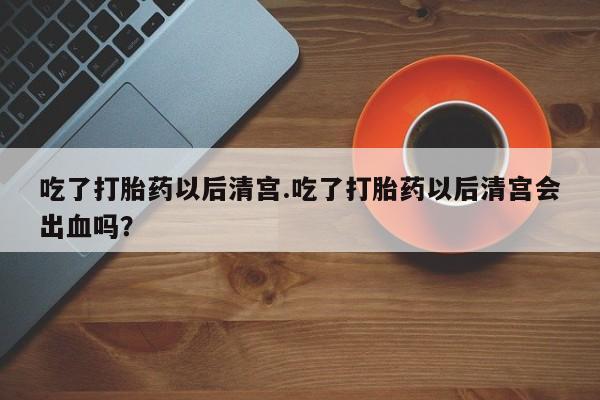 打胎药联系微信吃了打胎药以后清宫.吃了打胎药以后清宫会出血吗？