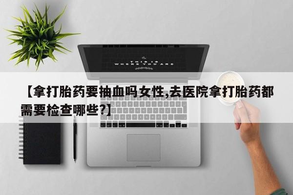 打胎药联系微信【拿打胎药要抽血吗女性,去医院拿打胎药都需要检查哪些?】