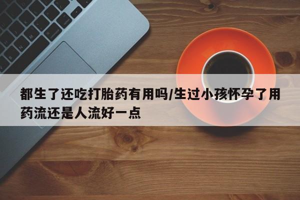 打胎药联系微信都生了还吃打胎药有用吗/生过小孩怀孕了用药流还是人流好一点