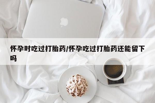 打胎药联系微信怀孕时吃过打胎药/怀孕吃过打胎药还能留下吗