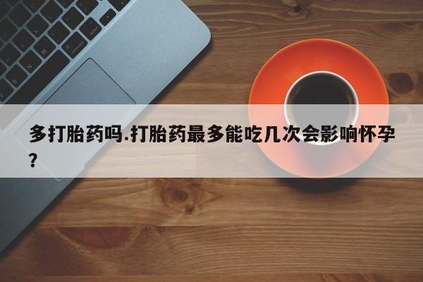 打胎药联系微信多打胎药吗.打胎药最多能吃几次会影响怀孕？