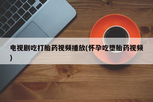 打胎药联系微信电视剧吃打胎药视频播放(怀孕吃堕胎药视频)