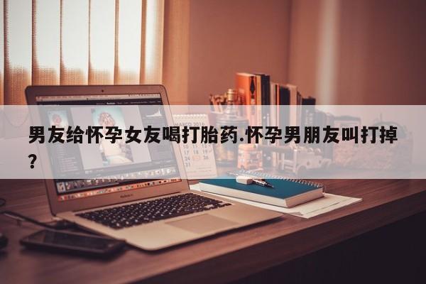 打胎药联系微信男友给怀孕女友喝打胎药.怀孕男朋友叫打掉？