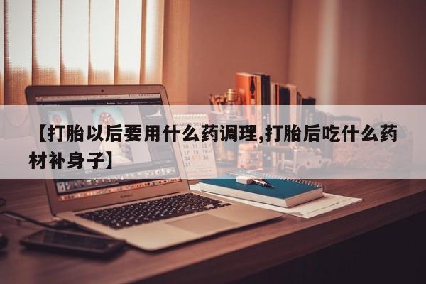 打胎药联系微信【打胎以后要用什么药调理,打胎后吃什么药材补身子】