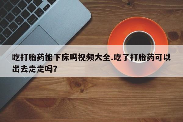 打胎药联系微信吃打胎药能下床吗视频大全.吃了打胎药可以出去走走吗？
