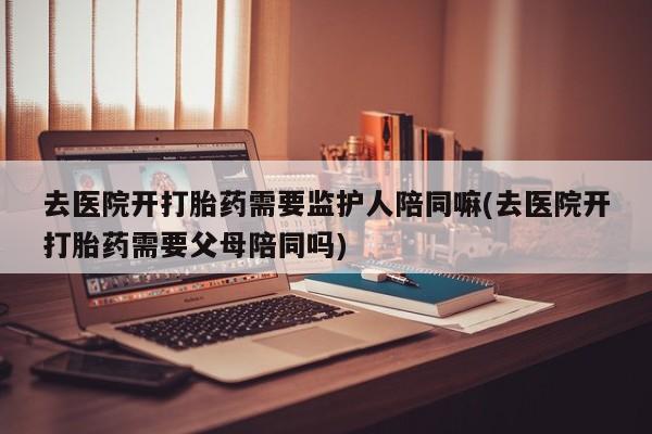 打胎药联系微信去医院开打胎药需要监护人陪同嘛(去医院开打胎药需要父母陪同吗)