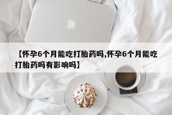 打胎药联系微信【怀孕6个月能吃打胎药吗,怀孕6个月能吃打胎药吗有影响吗】