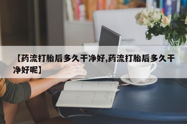打胎药联系微信【药流打胎后多久干净好,药流打胎后多久干净好呢】