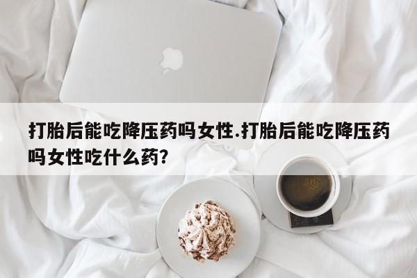 打胎药联系微信打胎后能吃降压药吗女性.打胎后能吃降压药吗女性吃什么药？
