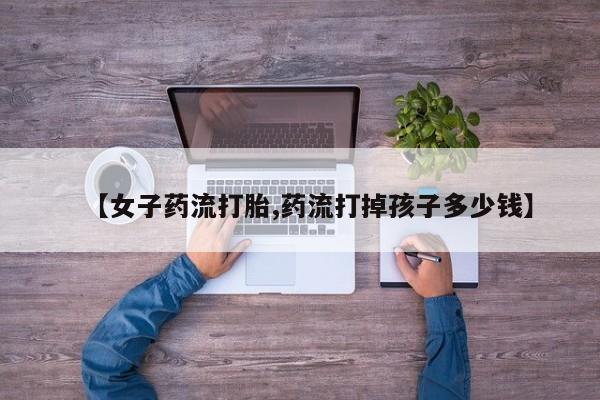 打胎药联系微信【女子药流打胎,药流打掉孩子多少钱】