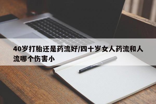 打胎药联系微信40岁打胎还是药流好/四十岁女人药流和人流哪个伤害小