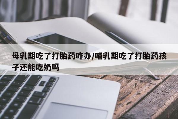 打胎药联系微信母乳期吃了打胎药咋办/哺乳期吃了打胎药孩子还能吃奶吗