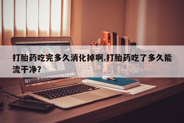 打胎药联系微信打胎药吃完多久消化掉啊.打胎药吃了多久能流干净？