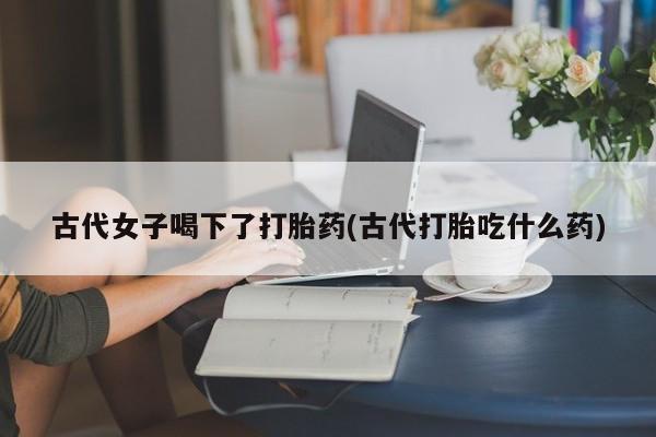 打胎药联系微信古代女子喝下了打胎药(古代打胎吃什么药)
